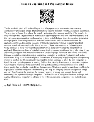 Essay on Capturing and Deploying an Image
The focus of this paper will be installing an operating system over a network to one or many
computers by creating an image. There are multiple ways to install an operating system on a computer.
The way that is chosen depends on the installer s situation. One scenario would be if the installer is
only dealing with a single computer that needs an operating system installed. The other scenario is if
there are many computers that need operating systems installed at one time. An operating system is a
set of programs that manage computer hardware resources and provide common services for
application software. (Operating Systems) Without the operating system, a computer could not
function. Applications would not be able to operate ... Show more content on Helpwriting.net ...
Using an image is more convenient because the work is done for you once the image has been
deployed. These two methods of installation on a single computer would most likely take place if you
are dealing with your own personal computer or you re helping a friend out. The second scenario is
the need to install an operating system on multiple computers at one time. A situation such as this
would most likely occur in the workplace. For example, if a company is upgrading from one operating
system to another, the IT department would need to deploy an image to all of the new computers to
install the new operating system in a timely fashion. Just like the first scenario, a reference computer
would need to be created that is completely configured according to the companies needs and an
image would then need to be created from that computer. This image would be saved and be able to be
deployed to all of the computers simultaneously. The way the company chooses to deploy an image
can vary from keeping the image on the company s server or stored on a separate laptop and
connecting that laptop to the target computers. The introduction of being able to create an image and
deploy it to multiple computers is a lifesaver for IT technicians and companies. This method saves
time
... Get more on HelpWriting.net ...
 