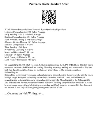 Percentile Rank Standard Score
WIAT Subtests Percentile Rank Standard Score Qualitative Equivalent
Listening Comprehension 2 68 Below Average
Early Reading Skills 6 77 Below Average
Reading Comprehension 4 74 Below Average
Math Problem Solving 2 70 Below Average
Alphabet Writing Fluency 1 63 Below Average
Sentence Composition 8 79 Low
Word Reading 12 68 Low
Pseudoword Decoding 5 76 Low
Numerical Operations 27 91 Low
Spelling 4 74 Below Average
Math Fluency Addition 14 73 Low
Math Fluency Subtraction 7 68 Low
On December 27th 28th of 2016, Jason XXX was administered the WIAT 3rd Edition. This test was to
measure a variation of skills such as: reading, listening, speaking, writing, and mathematics. The test
took two days to complete. Since his mother only allowed one ... Show more content on
Helpwriting.net ...
Both subtest in receptive vocabulary and oral discourse comprehension shows below he s in the below
average range. Receptive vocabulary he obtained a standard score of 73 and ranked in the 4th
percentile, and in the oral discourse comprehension he scored a 72 and ranked in the 3rd percentile.
This indicates that Jason s performance in this subtest of listening comprehension reveals he is in the
below average range. Also while testing, when asked a difficult question he seemed to shut down and
not answer. It was very difficult getting through this section of the
... Get more on HelpWriting.net ...
 