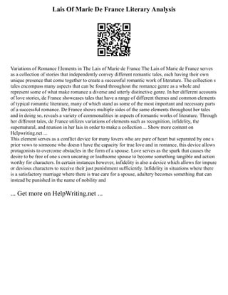 Lais Of Marie De France Literary Analysis
Variations of Romance Elements in The Lais of Marie de France The Lais of Marie de France serves
as a collection of stories that independently convey different romantic tales, each having their own
unique presence that come together to create a successful romantic work of literature. The collection s
tales encompass many aspects that can be found throughout the romance genre as a whole and
represent some of what make romance a diverse and utterly distinctive genre. In her different accounts
of love stories, de France showcases tales that have a range of different themes and common elements
of typical romantic literature, many of which stand as some of the most important and necessary parts
of a successful romance. De France shows multiple sides of the same elements throughout her tales
and in doing so, reveals a variety of commonalities in aspects of romantic works of literature. Through
her different tales, de France utilizes variations of elements such as recognition, infidelity, the
supernatural, and reunion in her lais in order to make a collection ... Show more content on
Helpwriting.net ...
This element serves as a conflict device for many lovers who are pure of heart but separated by one s
prior vows to someone who doesn t have the capacity for true love and in romance, this device allows
protagonists to overcome obstacles in the form of a spouse. Love serves as the spark that causes the
desire to be free of one s own uncaring or loathsome spouse to become something tangible and action
worthy for characters. In certain instances however, infidelity is also a device which allows for impure
or devious characters to receive their just punishment sufficiently. Infidelity in situations where there
is a satisfactory marriage where there is true care for a spouse, adultery becomes something that can
instead be punished in the name of nobility and
... Get more on HelpWriting.net ...
 