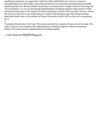 modifying components are suggested to indirectly affect health behaviors; however, cognitive
perceptual factors are the primary motivating mechanisms for acquisition and maintenance of health
promoting behaviors. Because Pender focused more on achievement of higher levels of well being and
self actualization, we can say that through implementation of feeding program achievement of stable
nutritional health status of the students of Obrero Elementary School will be possible. We have viewed
this theory in relevance to our study because we believe that through proper and constant feeding,
nutritional health status of the students of Obrero Elementary School will be achieved to an optimum
level.
4
Conceptual Framework of the Study This section presents the conceptual framework of the study. The
study is based on the concept on the Implementation of feeding Program in Obrero Elementary
School. This means that the implementation of feeding program
... Get more on HelpWriting.net ...
 