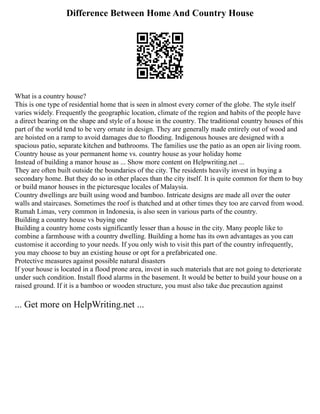 Difference Between Home And Country House
What is a country house?
This is one type of residential home that is seen in almost every corner of the globe. The style itself
varies widely. Frequently the geographic location, climate of the region and habits of the people have
a direct bearing on the shape and style of a house in the country. The traditional country houses of this
part of the world tend to be very ornate in design. They are generally made entirely out of wood and
are hoisted on a ramp to avoid damages due to flooding. Indigenous houses are designed with a
spacious patio, separate kitchen and bathrooms. The families use the patio as an open air living room.
Country house as your permanent home vs. country house as your holiday home
Instead of building a manor house as ... Show more content on Helpwriting.net ...
They are often built outside the boundaries of the city. The residents heavily invest in buying a
secondary home. But they do so in other places than the city itself. It is quite common for them to buy
or build manor houses in the picturesque locales of Malaysia.
Country dwellings are built using wood and bamboo. Intricate designs are made all over the outer
walls and staircases. Sometimes the roof is thatched and at other times they too are carved from wood.
Rumah Limas, very common in Indonesia, is also seen in various parts of the country.
Building a country house vs buying one
Building a country home costs significantly lesser than a house in the city. Many people like to
combine a farmhouse with a country dwelling. Building a home has its own advantages as you can
customise it according to your needs. If you only wish to visit this part of the country infrequently,
you may choose to buy an existing house or opt for a prefabricated one.
Protective measures against possible natural disasters
If your house is located in a flood prone area, invest in such materials that are not going to deteriorate
under such condition. Install flood alarms in the basement. It would be better to build your house on a
raised ground. If it is a bamboo or wooden structure, you must also take due precaution against
... Get more on HelpWriting.net ...
 