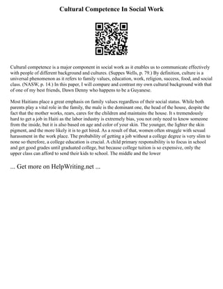 Cultural Competence In Social Work
Cultural competence is a major component in social work as it enables us to communicate effectively
with people of different background and cultures. (Suppes Wells, p. 79.) By definition, culture is a
universal phenomenon as it refers to family values, education, work, religion, success, food, and social
class. (NASW, p. 14.) In this paper, I will compare and contrast my own cultural background with that
of one of my best friends, Dawn Denny who happens to be a Guyanese.
Most Haitians place a great emphasis on family values regardless of their social status. While both
parents play a vital role in the family, the male is the dominant one, the head of the house, despite the
fact that the mother works, rears, cares for the children and maintains the house. It s tremendously
hard to get a job in Haiti as the labor industry is extremely bias, you not only need to know someone
from the inside, but it is also based on age and color of your skin. The younger, the lighter the skin
pigment, and the more likely it is to get hired. As a result of that, women often struggle with sexual
harassment in the work place. The probability of getting a job without a college degree is very slim to
none so therefore, a college education is crucial. A child primary responsibility is to focus in school
and get good grades until graduated college, but because college tuition is so expensive, only the
upper class can afford to send their kids to school. The middle and the lower
... Get more on HelpWriting.net ...
 