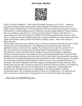 New Issue Market
UNIT 8 CAPITAL MARKET I : NEW ISSUES MARKET Structur 8.0 8.1 8.2 8.3 . . Objectives
Introduction ,Primary Market and Secondary Market Idethods of Floatation of New Issues 8.3.1
Public Issue 8.3.2 Rights Issue 8.3.3 Private Placement 8.4 Entry Norms for New Issues 8.5 Fixation
of Premium 8.5.1 Book Building Process 8.6 Reforms in Primary Capital Market 8.7 Recent Trends in
New Issues Market in India 8.8 Let U s Sum Up 8.9 Key Words 8.10 Some Useful Books 8.1 1
Answers/Hints to Check Your Progress 8.0 OBJECTIVES After going through this unit you will be
able to : explain the concept of capital market and its segments, describe the various means to raise the
capital in the primary market, describe the reforms in primary capital ... Show more content on
Helpwriting.net ...
The procedure followed in cases of public issue is as follows: Invitation to subscribe the share is made
through a document called prospectus . The applications on the prescribed form, along with
application money, are invited by the company. Thc subscription list is open for a period of 3 to 7
days. No allotment can be made unless, the amount stated in the prospectus as t h e minimum
subscription h a s been subscribed, and the company has received sum payable on application.
Minimum subscription refers to the number of shares, which should be subscribed. A s per the SEBI
guidelines, minimum subscription has been fixed a t 90% of entire public issue. Generally, the amount
is mobilized in two instalmentsapplication money and allotment money. If the full amount is not asked
for a t the time of allotment itself, the balance is called u p in one or two calls thereafter knourn a s
call money. The letter of allotment sent by the company is exchangeable far share certificates. If the
allottee fails to pay the calls, his shares are liable to be forfeited. In that case, allottee is not eligible for
any refund. The public issue may also be underwritten by an underwriter. Underwriting is nut
mandatory now. BE underwriter gives a n undertaking, to the issuing company to take the
unsubscribed shares. This is called devalvement of shares on. the underwriter:;;, for which they are
paid a commission. In India unde, writing agencies can be classified into following categories:
... Get more on HelpWriting.net ...
 