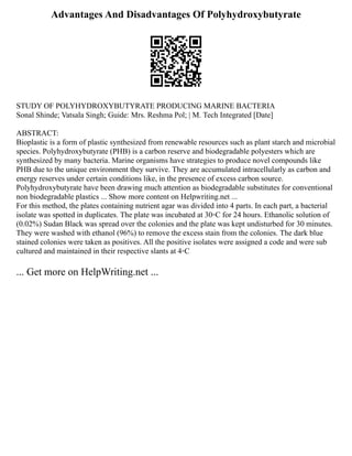 Advantages And Disadvantages Of Polyhydroxybutyrate
STUDY OF POLYHYDROXYBUTYRATE PRODUCING MARINE BACTERIA
Sonal Shinde; Vatsala Singh; Guide: Mrs. Reshma Pol; | M. Tech Integrated [Date]
ABSTRACT:
Bioplastic is a form of plastic synthesized from renewable resources such as plant starch and microbial
species. Polyhydroxybutyrate (PHB) is a carbon reserve and biodegradable polyesters which are
synthesized by many bacteria. Marine organisms have strategies to produce novel compounds like
PHB due to the unique environment they survive. They are accumulated intracellularly as carbon and
energy reserves under certain conditions like, in the presence of excess carbon source.
Polyhydroxybutyrate have been drawing much attention as biodegradable substitutes for conventional
non biodegradable plastics ... Show more content on Helpwriting.net ...
For this method, the plates containing nutrient agar was divided into 4 parts. In each part, a bacterial
isolate was spotted in duplicates. The plate was incubated at 30◦C for 24 hours. Ethanolic solution of
(0.02%) Sudan Black was spread over the colonies and the plate was kept undisturbed for 30 minutes.
They were washed with ethanol (96%) to remove the excess stain from the colonies. The dark blue
stained colonies were taken as positives. All the positive isolates were assigned a code and were sub
cultured and maintained in their respective slants at 4◦C
... Get more on HelpWriting.net ...
 