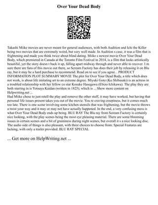 Over Your Dead Body
Takashi Miike movies are never meant for general audiences, with both Audition and Ichi the Killer
being two movies that are extremely weird, but very well made. In Audition s case, it was a film that is
frightening and made you think twice about blind dating. Miike s newest movie Over Your Dead
Body, which premiered in Canada at the Toronto Film Festival in 2014, is a film that looks artistically
beautiful, yet the story doesn t back it up, falling apart midway through and never able to recover. I m
sure there are fans of this movie out there, so Scream Factory has does their job by releasing it on Blu
ray, but it may be a hard purchase to recommend. Read on to see if you agree... PRODUCT
INFORMATION PLOT SUMMARY MOVIE The plot for Over Your Dead Body, a title which does
not work, is about life imitating art to an extreme degree. Miyuki Goto (Ko Shibasaki) is an actress in
a troubled relationship with her fellow co star Kosuke Hasegawa (Ebizo Ichikawa). The play they are
both starring in is Yotsuya Kaidan (written in 1825), which is ... Show more content on
Helpwriting.net ...
Had Miike chose to just retell the play and remove the other stuff, it may have worked, but having that
personal life issues present takes you out of the movie. You re craving creepiness, but it comes much
too late. There is one scene involving some kitchen utensils that was frightening, but the movie throws
a twist your way and it may or may not have actually happened. In the end, a very confusing mess is
what Over Your Dead Body ends up being. BLU RAY The Blu ray from Scream Factory is certainly
nice looking, with the play scenes being the most eye pleasing material. There are some blooming
issues in certain scenes and a bit of graininess during night scenes, but overall it s a nice looking disc.
The audio side of things is also pleasant, with three choices to choose from: Special Features are
lacking, with only a trailer provided. BLU RAY SPECIAL
... Get more on HelpWriting.net ...
 