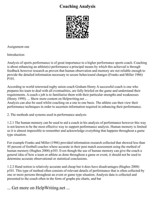 Coaching Analysis
Assignment one
Introduction:
Analysis of sports performance is of great importance to a higher performance sports coach. Coaching
is about enhancing an athlete(s) performance a principal means by which this achieved is through
feedback however research as proven that human observation and memory are not reliable enough to
provide the detailed information necessary to secure behavioural changes (Franks and Miller 1986)
P101.
According to world renowned rugby union coach Graham Henry A successful coach is one who
prepares his team to deal with all eventualities, are fully briefed on the game and understand their
requirements. A coach s job is to familiarise them with their particular strengths and weaknesses
(Henry 1999). ... Show more content on Helpwriting.net ...
Analysis can also be used whilst coaching on a one to one basis. The athlete can then view their
performance techniques in order to ascertain information required in enhancing their performance.
2. The methods and systems used in performance analysis
1.2.1 The human memory can be used to aid a coach in his analysis of performance however this way
is not known to be the most effective way to support performance analysis. Human memory is limited
so it is almost impossible to remember and acknowledge everything that happens throughout a game
type situation.
For example Franks and Miller (1986) provided information research collected that showed less than
45 percent of football coaches where accurate in their post match assessment using the method of
human memory (Hughes 2008) p103. Even though the use of human memory can give the coach a
general idea of how a team or athlete as done throughout a game or event, it should not be used to
determine accurate observational or statistical conclusions.
1.2.2 Hand notion is relatively accurate and cheap but it does have disadvantages (Hughes 2008)
p101. This type of method often consists of relevant details of performance that is often collected by
one or more persons throughout an event or game type situation. Analysis data is collected and
presented to the coach often in the form of graphs pie charts, and bar
... Get more on HelpWriting.net ...
 