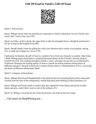 Gift Of Food In Yuichi s Gift Of Food
Motif 1: Gift of Food
Quote: Mikage travels from Izu and delivers a katsudon to Yuichi, telling him, You see, Yuichi, how
much I don t want to lose you (101).
Quote: As Eriko s wife is dying, she urges Eriko to take the pineapple home , though he purchased it
for her to keep in the hospital room (80).
Quote: Satsuki thanks Urara for gifting her with a new thermos and a variety of tea packets, saying,
You ve made me as happy as a lover (129).
Explication: In Kitchen, the gift of food is a symbol of love from one character to another. After Eriko
s death, Mikage plans and prepares a grand professional dinner of all of Yuichi s favorite foods to
comfort him (54). The cooking atmosphere builds a warm, safe place for just the two of [them] (62).
Yoshimoto illustrates the healing quality of food to console an aching character during times of
difficulty and grief. The gift of food acts to mend a broken heart in a demonstration of love, conveying
the theme of affection taking many forms.
Motif 2: Company of the Kitchen
Quote: Mikage finds herself thunderstruck at the death of her last remaining blood relative and seeks
comfort from the hum of the refrigerator[, which] kept [her] from thinking of [her] loneliness (5).
Quote: Mikage and Yuichi awake to realize they have shared the same dream and decide to make
ramen and juice, and it didn t seem so out of the ordinary (41).
Quote: As Mikage is moving the last of her possessions, she looks at the now empty
... Get more on HelpWriting.net ...
 
