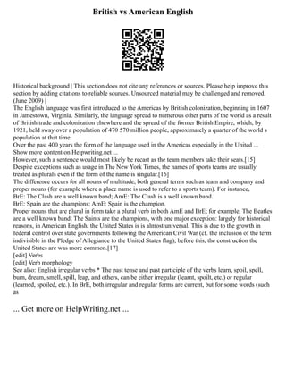British vs American English
Historical background | This section does not cite any references or sources. Please help improve this
section by adding citations to reliable sources. Unsourced material may be challenged and removed.
(June 2009) |
The English language was first introduced to the Americas by British colonization, beginning in 1607
in Jamestown, Virginia. Similarly, the language spread to numerous other parts of the world as a result
of British trade and colonization elsewhere and the spread of the former British Empire, which, by
1921, held sway over a population of 470 570 million people, approximately a quarter of the world s
population at that time.
Over the past 400 years the form of the language used in the Americas especially in the United ...
Show more content on Helpwriting.net ...
However, such a sentence would most likely be recast as the team members take their seats.[15]
Despite exceptions such as usage in The New York Times, the names of sports teams are usually
treated as plurals even if the form of the name is singular.[16]
The difference occurs for all nouns of multitude, both general terms such as team and company and
proper nouns (for example where a place name is used to refer to a sports team). For instance,
BrE: The Clash are a well known band; AmE: The Clash is a well known band.
BrE: Spain are the champions; AmE: Spain is the champion.
Proper nouns that are plural in form take a plural verb in both AmE and BrE; for example, The Beatles
are a well known band; The Saints are the champions, with one major exception: largely for historical
reasons, in American English, the United States is is almost universal. This is due to the growth in
federal control over state governments following the American Civil War (cf. the inclusion of the term
indivisible in the Pledge of Allegiance to the United States flag); before this, the construction the
United States are was more common.[17]
[edit] Verbs
[edit] Verb morphology
See also: English irregular verbs * The past tense and past participle of the verbs learn, spoil, spell,
burn, dream, smell, spill, leap, and others, can be either irregular (learnt, spoilt, etc.) or regular
(learned, spoiled, etc.). In BrE, both irregular and regular forms are current, but for some words (such
as
... Get more on HelpWriting.net ...
 