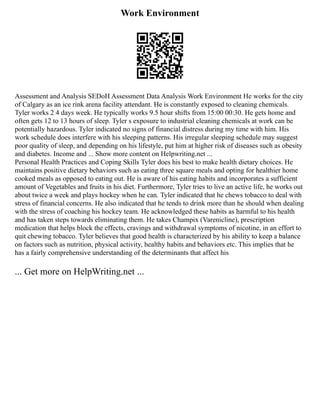 Work Environment
Assessment and Analysis SEDoH Assessment Data Analysis Work Environment He works for the city
of Calgary as an ice rink arena facility attendant. He is constantly exposed to cleaning chemicals.
Tyler works 2 4 days week. He typically works 9.5 hour shifts from 15:00 00:30. He gets home and
often gets 12 to 13 hours of sleep. Tyler s exposure to industrial cleaning chemicals at work can be
potentially hazardous. Tyler indicated no signs of financial distress during my time with him. His
work schedule does interfere with his sleeping patterns. His irregular sleeping schedule may suggest
poor quality of sleep, and depending on his lifestyle, put him at higher risk of diseases such as obesity
and diabetes. Income and ... Show more content on Helpwriting.net ...
Personal Health Practices and Coping Skills Tyler does his best to make health dietary choices. He
maintains positive dietary behaviors such as eating three square meals and opting for healthier home
cooked meals as opposed to eating out. He is aware of his eating habits and incorporates a sufficient
amount of Vegetables and fruits in his diet. Furthermore, Tyler tries to live an active life, he works out
about twice a week and plays hockey when he can. Tyler indicated that he chews tobacco to deal with
stress of financial concerns. He also indicated that he tends to drink more than he should when dealing
with the stress of coaching his hockey team. He acknowledged these habits as harmful to his health
and has taken steps towards eliminating them. He takes Champix (Varenicline), prescription
medication that helps block the effects, cravings and withdrawal symptoms of nicotine, in an effort to
quit chewing tobacco. Tyler believes that good health is characterized by his ability to keep a balance
on factors such as nutrition, physical activity, healthy habits and behaviors etc. This implies that he
has a fairly comprehensive understanding of the determinants that affect his
... Get more on HelpWriting.net ...
 