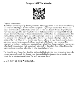Sculpture Of The Warrior
Sculpture of the Warrior
His untamed hair was styled by the changes of time. The shaggy clumps of hair flowed uncontrollably
like water out of burst pipe from the tip of his scalp to the beginning of his shoulders. As wild as it
looked from the surface, his hair had a certain sense of order to it. Each lock had a story to tell, as did
every crest and ridge of his face. The plaster bust of the french war hero was brought to life through
intricate drill work. The usage of chiaroscuro transformed a lifeless bust into a herculean warrior. The
plaster, a bland combination of grey and white surprisingly conveyed an overwhelming sense of life.
The lackluster color scheme only highlighted the detail of bone structure when light contacted the
surface of the work. When viewed from the side, the viewer has in its sight the epitome of confidence
and perserverence. However, a much different narrative is told when the piece is rotated. The
uncertainty in the hero s eyes becomes unmistakably prevalent. From the new angle, the victor appears
to be slightly less victorious. He is undoubtedly taken back by the sight in front of him. The war has
been won, however our hero is horrified by what stands in front of him.
The Union Bayonet Charge On a dark blue wall stood a black and white piece of American history. Its
message was simple, much like the pale wood frame and white border paper that surrounded what
looked like an old newspaper clipping. The work was a snap shot of
... Get more on HelpWriting.net ...
 