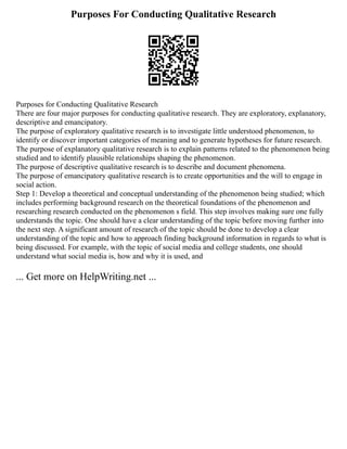 Purposes For Conducting Qualitative Research
Purposes for Conducting Qualitative Research
There are four major purposes for conducting qualitative research. They are exploratory, explanatory,
descriptive and emancipatory.
The purpose of exploratory qualitative research is to investigate little understood phenomenon, to
identify or discover important categories of meaning and to generate hypotheses for future research.
The purpose of explanatory qualitative research is to explain patterns related to the phenomenon being
studied and to identify plausible relationships shaping the phenomenon.
The purpose of descriptive qualitative research is to describe and document phenomena.
The purpose of emancipatory qualitative research is to create opportunities and the will to engage in
social action.
Step 1: Develop a theoretical and conceptual understanding of the phenomenon being studied; which
includes performing background research on the theoretical foundations of the phenomenon and
researching research conducted on the phenomenon s field. This step involves making sure one fully
understands the topic. One should have a clear understanding of the topic before moving further into
the next step. A significant amount of research of the topic should be done to develop a clear
understanding of the topic and how to approach finding background information in regards to what is
being discussed. For example, with the topic of social media and college students, one should
understand what social media is, how and why it is used, and
... Get more on HelpWriting.net ...
 
