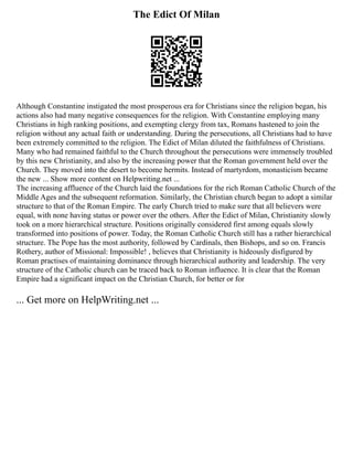 The Edict Of Milan
Although Constantine instigated the most prosperous era for Christians since the religion began, his
actions also had many negative consequences for the religion. With Constantine employing many
Christians in high ranking positions, and exempting clergy from tax, Romans hastened to join the
religion without any actual faith or understanding. During the persecutions, all Christians had to have
been extremely committed to the religion. The Edict of Milan diluted the faithfulness of Christians.
Many who had remained faithful to the Church throughout the persecutions were immensely troubled
by this new Christianity, and also by the increasing power that the Roman government held over the
Church. They moved into the desert to become hermits. Instead of martyrdom, monasticism became
the new ... Show more content on Helpwriting.net ...
The increasing affluence of the Church laid the foundations for the rich Roman Catholic Church of the
Middle Ages and the subsequent reformation. Similarly, the Christian church began to adopt a similar
structure to that of the Roman Empire. The early Church tried to make sure that all believers were
equal, with none having status or power over the others. After the Edict of Milan, Christianity slowly
took on a more hierarchical structure. Positions originally considered first among equals slowly
transformed into positions of power. Today, the Roman Catholic Church still has a rather hierarchical
structure. The Pope has the most authority, followed by Cardinals, then Bishops, and so on. Francis
Rothery, author of Missional: Impossible! , believes that Christianity is hideously disfigured by
Roman practises of maintaining dominance through hierarchical authority and leadership. The very
structure of the Catholic church can be traced back to Roman influence. It is clear that the Roman
Empire had a significant impact on the Christian Church, for better or for
... Get more on HelpWriting.net ...
 