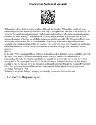 Information System of Walmart
Walmart is a billion dollar retailing machine. Through the decades, Walmart has combined many
different types of information systems in to their day to day operations. Walmart is known around the
world for their continuous improvements and implementation of new information systems to remain
on top of the retail industry. The information systems used by Walmart play a major role in their
continued success. With their use of Radio Frequency Identification (RFID), Walmart is able to send
and receive instantaneous data to their networks. This is why Walmart has been able to remain
competitively priced and control their inventories. This paper will show how Walmart has used many
different information systems during the course of its history to manage both capital and human
resources.
History
In the late 1940s, a man named Sam Walton was franchising Ben Franklin s store located in Newport,
Arkansas. As a retailer, Walton continuously was in search of suppliers with best deals on
merchandise. Usually, if a retailer was able to get a deal from a wholesaler they would leave their
store prices at the regular price and pocket the excess money. Being the innovator he was, Walton
decided to pass the savings on to the consumer and make his money through the increased volume of
sales. This understanding would become the foundation of Walton s business strategy when he
developed Walmart in 1962.
Walton was known for being a cheap guy, so naturally he saw the value in discount
... Get more on HelpWriting.net ...
 