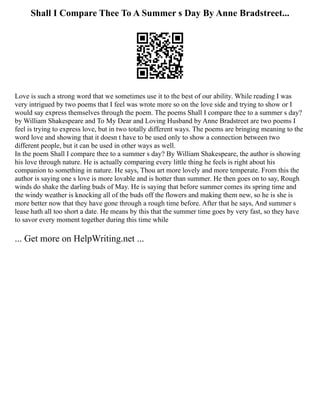 Shall I Compare Thee To A Summer s Day By Anne Bradstreet...
Love is such a strong word that we sometimes use it to the best of our ability. While reading I was
very intrigued by two poems that I feel was wrote more so on the love side and trying to show or I
would say express themselves through the poem. The poems Shall I compare thee to a summer s day?
by William Shakespeare and To My Dear and Loving Husband by Anne Bradstreet are two poems I
feel is trying to express love, but in two totally different ways. The poems are bringing meaning to the
word love and showing that it doesn t have to be used only to show a connection between two
different people, but it can be used in other ways as well.
In the poem Shall I compare thee to a summer s day? By William Shakespeare, the author is showing
his love through nature. He is actually comparing every little thing he feels is right about his
companion to something in nature. He says, Thou art more lovely and more temperate. From this the
author is saying one s love is more lovable and is hotter than summer. He then goes on to say, Rough
winds do shake the darling buds of May. He is saying that before summer comes its spring time and
the windy weather is knocking all of the buds off the flowers and making them new, so he is she is
more better now that they have gone through a rough time before. After that he says, And summer s
lease hath all too short a date. He means by this that the summer time goes by very fast, so they have
to savor every moment together during this time while
... Get more on HelpWriting.net ...
 