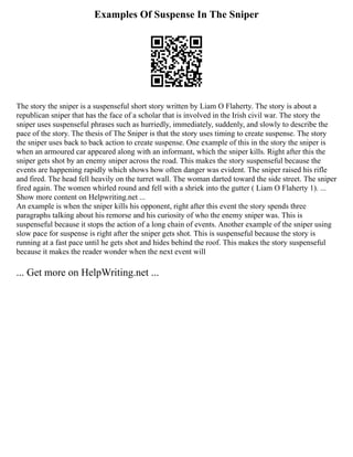 Examples Of Suspense In The Sniper
The story the sniper is a suspenseful short story written by Liam O Flaherty. The story is about a
republican sniper that has the face of a scholar that is involved in the Irish civil war. The story the
sniper uses suspenseful phrases such as hurriedly, immediately, suddenly, and slowly to describe the
pace of the story. The thesis of The Sniper is that the story uses timing to create suspense. The story
the sniper uses back to back action to create suspense. One example of this in the story the sniper is
when an armoured car appeared along with an informant, which the sniper kills. Right after this the
sniper gets shot by an enemy sniper across the road. This makes the story suspenseful because the
events are happening rapidly which shows how often danger was evident. The sniper raised his rifle
and fired. The head fell heavily on the turret wall. The woman darted toward the side street. The sniper
fired again. The women whirled round and fell with a shriek into the gutter ( Liam O Flaherty 1). ...
Show more content on Helpwriting.net ...
An example is when the sniper kills his opponent, right after this event the story spends three
paragraphs talking about his remorse and his curiosity of who the enemy sniper was. This is
suspenseful because it stops the action of a long chain of events. Another example of the sniper using
slow pace for suspense is right after the sniper gets shot. This is suspenseful because the story is
running at a fast pace until he gets shot and hides behind the roof. This makes the story suspenseful
because it makes the reader wonder when the next event will
... Get more on HelpWriting.net ...
 