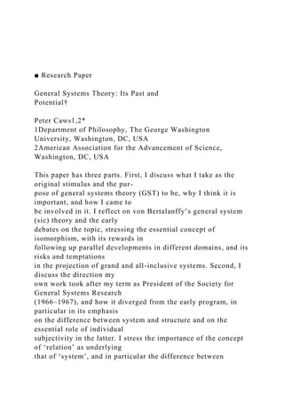 ■ Research Paper
General Systems Theory: Its Past and
Potential†
Peter Caws1,2*
1Department of Philosophy, The George Washington
University, Washington, DC, USA
2American Association for the Advancement of Science,
Washington, DC, USA
This paper has three parts. First, I discuss what I take as the
original stimulus and the pur-
pose of general systems theory (GST) to be, why I think it is
important, and how I came to
be involved in it. I reflect on von Bertalanffy’s general system
(sic) theory and the early
debates on the topic, stressing the essential concept of
isomorphism, with its rewards in
following up parallel developments in different domains, and its
risks and temptations
in the projection of grand and all-inclusive systems. Second, I
discuss the direction my
own work took after my term as President of the Society for
General Systems Research
(1966–1967), and how it diverged from the early program, in
particular in its emphasis
on the difference between system and structure and on the
essential role of individual
subjectivity in the latter. I stress the importance of the concept
of ‘relation’ as underlying
that of ‘system’, and in particular the difference between
 