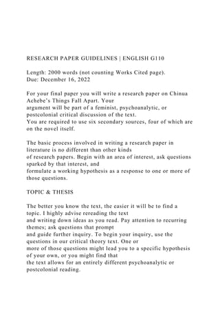 RESEARCH PAPER GUIDELINES | ENGLISH G110
Length: 2000 words (not counting Works Cited page).
Due: December 16, 2022
For your final paper you will write a research paper on Chinua
Achebe’s Things Fall Apart. Your
argument will be part of a feminist, psychoanalytic, or
postcolonial critical discussion of the text.
You are required to use six secondary sources, four of which are
on the novel itself.
The basic process involved in writing a research paper in
literature is no different than other kinds
of research papers. Begin with an area of interest, ask questions
sparked by that interest, and
formulate a working hypothesis as a response to one or more of
those questions.
TOPIC & THESIS
The better you know the text, the easier it will be to find a
topic. I highly advise rereading the text
and writing down ideas as you read. Pay attention to recurring
themes; ask questions that prompt
and guide further inquiry. To begin your inquiry, use the
questions in our critical theory text. One or
more of those questions might lead you to a specific hypothesis
of your own, or you might find that
the text allows for an entirely different psychoanalytic or
postcolonial reading.
 