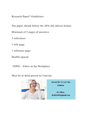 Research Paper* Guidelines:
The paper should follow the APA 6th edition format.
Minimum of 5 pages of narrative
5 references
1 title page
1 reference page
Double-spaced
TOPIC: Ethics in the Workplace
Must be in third person no I/me/my
 