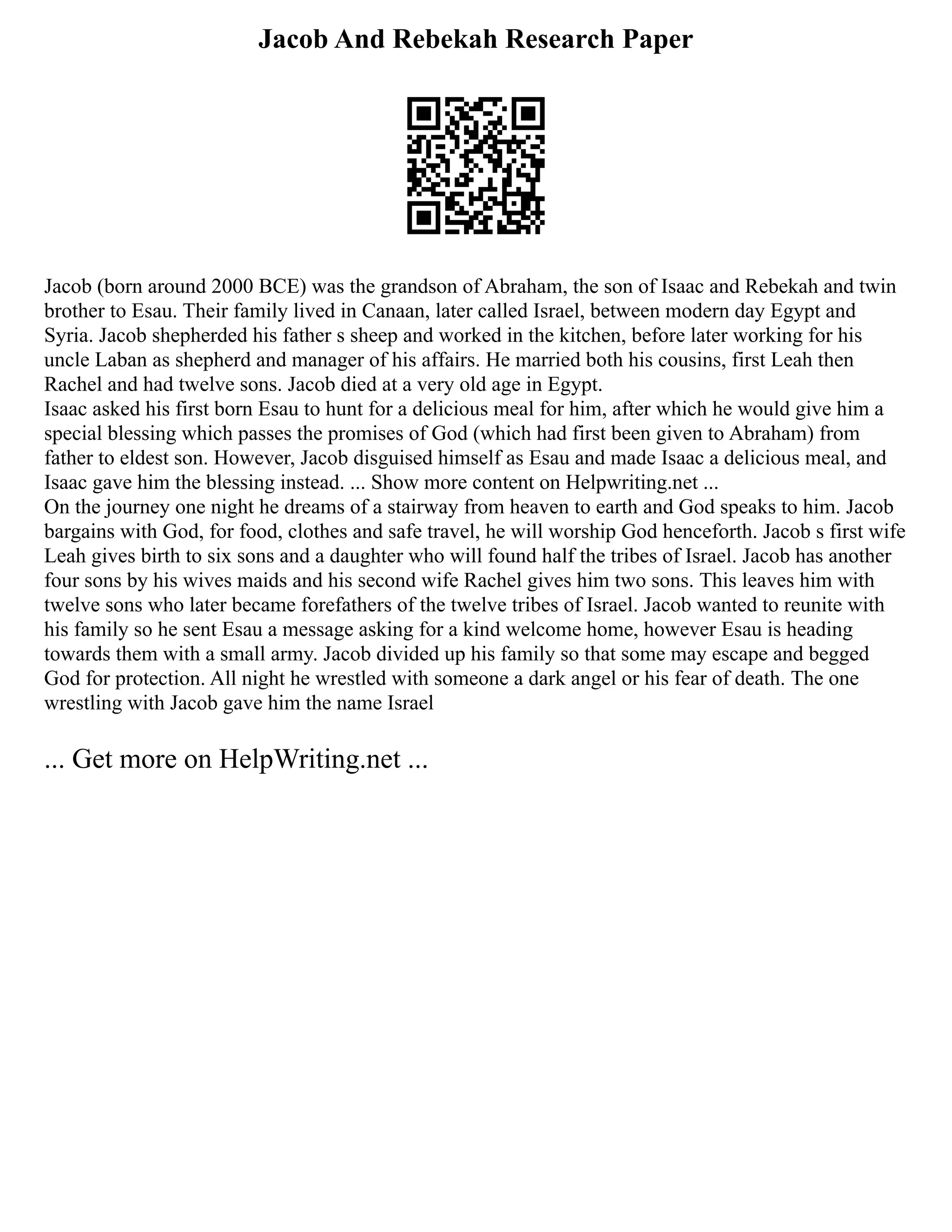 Jacob And Rebekah Research Paper
Jacob (born around 2000 BCE) was the grandson of Abraham, the son of Isaac and Rebekah and twin
brother to Esau. Their family lived in Canaan, later called Israel, between modern day Egypt and
Syria. Jacob shepherded his father s sheep and worked in the kitchen, before later working for his
uncle Laban as shepherd and manager of his affairs. He married both his cousins, first Leah then
Rachel and had twelve sons. Jacob died at a very old age in Egypt.
Isaac asked his first born Esau to hunt for a delicious meal for him, after which he would give him a
special blessing which passes the promises of God (which had first been given to Abraham) from
father to eldest son. However, Jacob disguised himself as Esau and made Isaac a delicious meal, and
Isaac gave him the blessing instead. ... Show more content on Helpwriting.net ...
On the journey one night he dreams of a stairway from heaven to earth and God speaks to him. Jacob
bargains with God, for food, clothes and safe travel, he will worship God henceforth. Jacob s first wife
Leah gives birth to six sons and a daughter who will found half the tribes of Israel. Jacob has another
four sons by his wives maids and his second wife Rachel gives him two sons. This leaves him with
twelve sons who later became forefathers of the twelve tribes of Israel. Jacob wanted to reunite with
his family so he sent Esau a message asking for a kind welcome home, however Esau is heading
towards them with a small army. Jacob divided up his family so that some may escape and begged
God for protection. All night he wrestled with someone a dark angel or his fear of death. The one
wrestling with Jacob gave him the name Israel
... Get more on HelpWriting.net ...
 