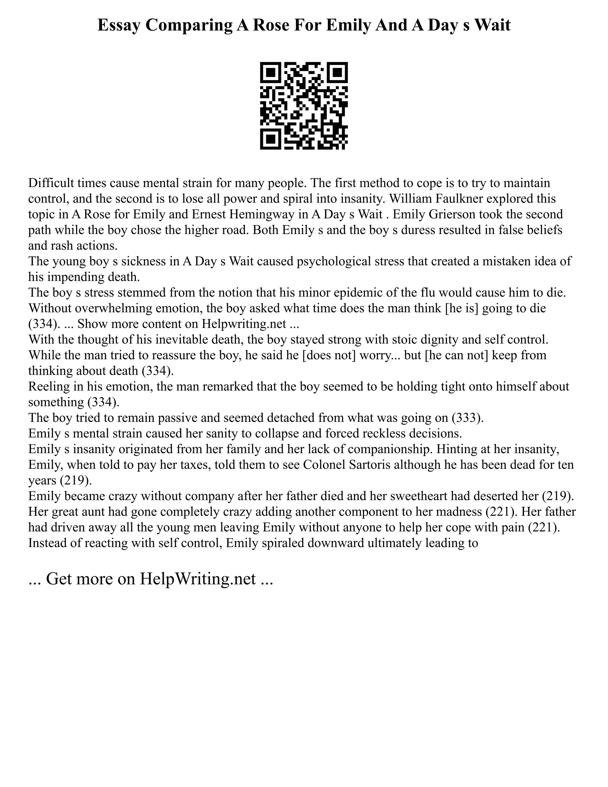 Essay Comparing A Rose For Emily And A Day s Wait
Difficult times cause mental strain for many people. The first method to cope is to try to maintain
control, and the second is to lose all power and spiral into insanity. William Faulkner explored this
topic in A Rose for Emily and Ernest Hemingway in A Day s Wait . Emily Grierson took the second
path while the boy chose the higher road. Both Emily s and the boy s duress resulted in false beliefs
and rash actions.
The young boy s sickness in A Day s Wait caused psychological stress that created a mistaken idea of
his impending death.
The boy s stress stemmed from the notion that his minor epidemic of the flu would cause him to die.
Without overwhelming emotion, the boy asked what time does the man think [he is] going to die
(334). ... Show more content on Helpwriting.net ...
With the thought of his inevitable death, the boy stayed strong with stoic dignity and self control.
While the man tried to reassure the boy, he said he [does not] worry... but [he can not] keep from
thinking about death (334).
Reeling in his emotion, the man remarked that the boy seemed to be holding tight onto himself about
something (334).
The boy tried to remain passive and seemed detached from what was going on (333).
Emily s mental strain caused her sanity to collapse and forced reckless decisions.
Emily s insanity originated from her family and her lack of companionship. Hinting at her insanity,
Emily, when told to pay her taxes, told them to see Colonel Sartoris although he has been dead for ten
years (219).
Emily became crazy without company after her father died and her sweetheart had deserted her (219).
Her great aunt had gone completely crazy adding another component to her madness (221). Her father
had driven away all the young men leaving Emily without anyone to help her cope with pain (221).
Instead of reacting with self control, Emily spiraled downward ultimately leading to
... Get more on HelpWriting.net ...
 