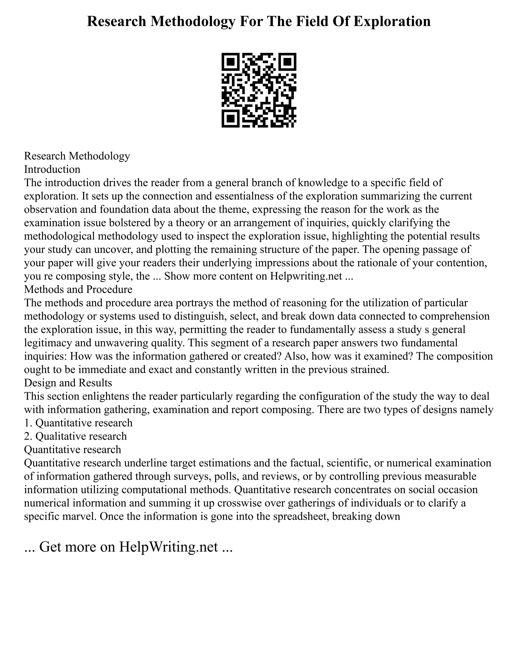 Research Methodology For The Field Of Exploration
Research Methodology
Introduction
The introduction drives the reader from a general branch of knowledge to a specific field of
exploration. It sets up the connection and essentialness of the exploration summarizing the current
observation and foundation data about the theme, expressing the reason for the work as the
examination issue bolstered by a theory or an arrangement of inquiries, quickly clarifying the
methodological methodology used to inspect the exploration issue, highlighting the potential results
your study can uncover, and plotting the remaining structure of the paper. The opening passage of
your paper will give your readers their underlying impressions about the rationale of your contention,
you re composing style, the ... Show more content on Helpwriting.net ...
Methods and Procedure
The methods and procedure area portrays the method of reasoning for the utilization of particular
methodology or systems used to distinguish, select, and break down data connected to comprehension
the exploration issue, in this way, permitting the reader to fundamentally assess a study s general
legitimacy and unwavering quality. This segment of a research paper answers two fundamental
inquiries: How was the information gathered or created? Also, how was it examined? The composition
ought to be immediate and exact and constantly written in the previous strained.
Design and Results
This section enlightens the reader particularly regarding the configuration of the study the way to deal
with information gathering, examination and report composing. There are two types of designs namely
1. Quantitative research
2. Qualitative research
Quantitative research
Quantitative research underline target estimations and the factual, scientific, or numerical examination
of information gathered through surveys, polls, and reviews, or by controlling previous measurable
information utilizing computational methods. Quantitative research concentrates on social occasion
numerical information and summing it up crosswise over gatherings of individuals or to clarify a
specific marvel. Once the information is gone into the spreadsheet, breaking down
... Get more on HelpWriting.net ...
 