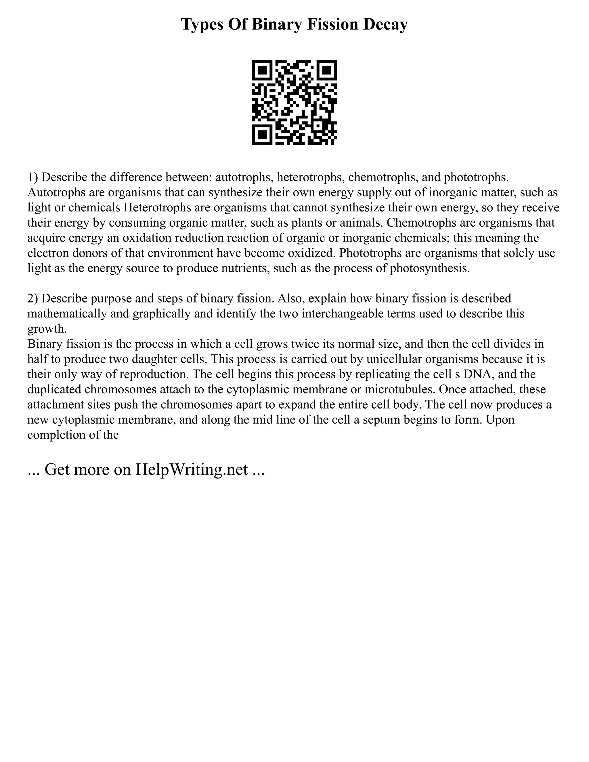 Types Of Binary Fission Decay
1) Describe the difference between: autotrophs, heterotrophs, chemotrophs, and phototrophs.
Autotrophs are organisms that can synthesize their own energy supply out of inorganic matter, such as
light or chemicals Heterotrophs are organisms that cannot synthesize their own energy, so they receive
their energy by consuming organic matter, such as plants or animals. Chemotrophs are organisms that
acquire energy an oxidation reduction reaction of organic or inorganic chemicals; this meaning the
electron donors of that environment have become oxidized. Phototrophs are organisms that solely use
light as the energy source to produce nutrients, such as the process of photosynthesis.
2) Describe purpose and steps of binary fission. Also, explain how binary fission is described
mathematically and graphically and identify the two interchangeable terms used to describe this
growth.
Binary fission is the process in which a cell grows twice its normal size, and then the cell divides in
half to produce two daughter cells. This process is carried out by unicellular organisms because it is
their only way of reproduction. The cell begins this process by replicating the cell s DNA, and the
duplicated chromosomes attach to the cytoplasmic membrane or microtubules. Once attached, these
attachment sites push the chromosomes apart to expand the entire cell body. The cell now produces a
new cytoplasmic membrane, and along the mid line of the cell a septum begins to form. Upon
completion of the
... Get more on HelpWriting.net ...
 