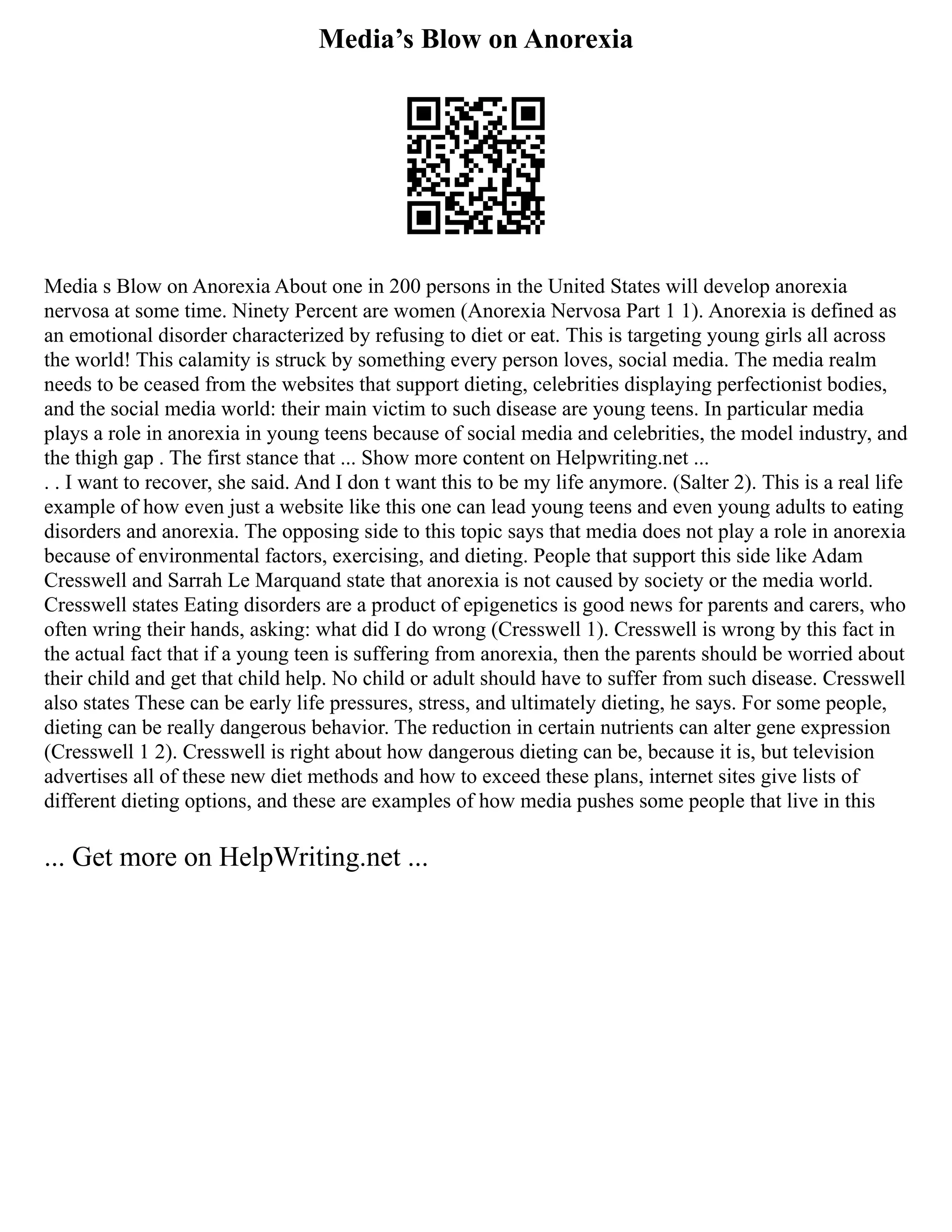 Media’s Blow on Anorexia
Media s Blow on Anorexia About one in 200 persons in the United States will develop anorexia
nervosa at some time. Ninety Percent are women (Anorexia Nervosa Part 1 1). Anorexia is defined as
an emotional disorder characterized by refusing to diet or eat. This is targeting young girls all across
the world! This calamity is struck by something every person loves, social media. The media realm
needs to be ceased from the websites that support dieting, celebrities displaying perfectionist bodies,
and the social media world: their main victim to such disease are young teens. In particular media
plays a role in anorexia in young teens because of social media and celebrities, the model industry, and
the thigh gap . The first stance that ... Show more content on Helpwriting.net ...
. . I want to recover, she said. And I don t want this to be my life anymore. (Salter 2). This is a real life
example of how even just a website like this one can lead young teens and even young adults to eating
disorders and anorexia. The opposing side to this topic says that media does not play a role in anorexia
because of environmental factors, exercising, and dieting. People that support this side like Adam
Cresswell and Sarrah Le Marquand state that anorexia is not caused by society or the media world.
Cresswell states Eating disorders are a product of epigenetics is good news for parents and carers, who
often wring their hands, asking: what did I do wrong (Cresswell 1). Cresswell is wrong by this fact in
the actual fact that if a young teen is suffering from anorexia, then the parents should be worried about
their child and get that child help. No child or adult should have to suffer from such disease. Cresswell
also states These can be early life pressures, stress, and ultimately dieting, he says. For some people,
dieting can be really dangerous behavior. The reduction in certain nutrients can alter gene expression
(Cresswell 1 2). Cresswell is right about how dangerous dieting can be, because it is, but television
advertises all of these new diet methods and how to exceed these plans, internet sites give lists of
different dieting options, and these are examples of how media pushes some people that live in this
... Get more on HelpWriting.net ...
 