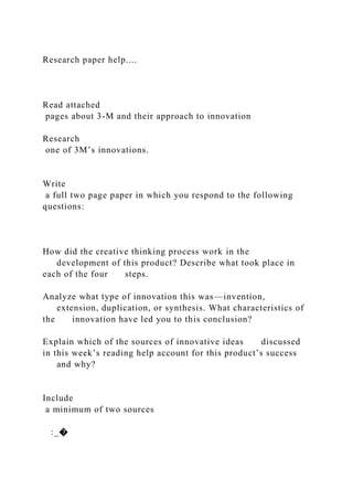 Research paper help....
Read attached
pages about 3-M and their approach to innovation
Research
one of 3M’s innovations.
Write
a full two page paper in which you respond to the following
questions:
How did the creative thinking process work in the
development of this product? Describe what took place in
each of the four steps.
Analyze what type of innovation this was—invention,
extension, duplication, or synthesis. What characteristics of
the innovation have led you to this conclusion?
Explain which of the sources of innovative ideas discussed
in this week’s reading help account for this product’s success
and why?
Include
a minimum of two sources
:_�
 