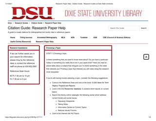11/1/2021 Research Paper Help - Citation Guide - Research Guides at Dixie State University
https://libguides.dixie.edu/c.php?g=57887&p=371711 1/6
Dixie / Research Guides / Citation Guide / Research Paper Help
Citation Guide: Research Paper Help
A guide to create citations for bibliographies and works cited in reference papers.
Home Citing sources Annotated Bibliography MLA APA Turabian ASA CSE (Council of Science Editors)
Useful Online Resources Research Paper Help
Research Assistance
If we can further assist you in
your search for information,
please drop by the reference
desk or contact the reference
staff via phone at 435-652-2081.
Reference Desk Hours:
M-Th 7:30 am to 10 pm
Fri 7:30 am to 5 pm
Choosing a Topic
STEP 1--Choosing a topic.
Is there something that you want to know more about? Do you have a particular
hobby or something you really like to do in your spare time? Have you read an
article lately about a subject that intrigues you? Is there something in the news
that interests you? Picking a topic that interests you will make doing the research
more enjoyable!
If you're still having trouble selecting a topic, consider the following suggestions:
Come to the Reference Desk and look at the book 10,000 Ideas for Term
Papers, Projects and Reports.
Look in the CQ Researcher database. It contains short reports on current
topics.
Search the library online catalogfor the following series which address
current trends and social issues:
Opposing Viewpoints
Taking Sides
Information Series on Current Topics
National Issues Forums
Look at the internet site Hot Topics


Search this Guide Search
 