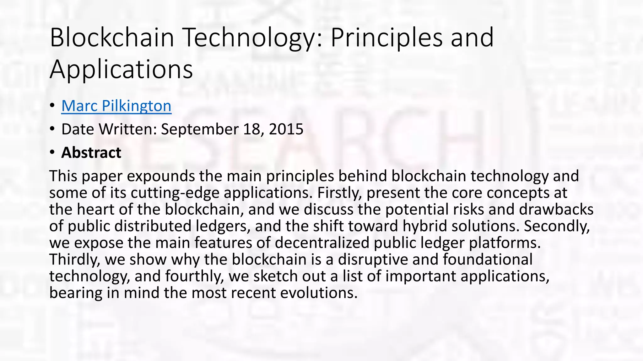 Blockchain Technology: Principles and
Applications
• Marc Pilkington
• Date Written: September 18, 2015
• Abstract
This paper expounds the main principles behind blockchain technology and
some of its cutting-edge applications. Firstly, present the core concepts at
the heart of the blockchain, and we discuss the potential risks and drawbacks
of public distributed ledgers, and the shift toward hybrid solutions. Secondly,
we expose the main features of decentralized public ledger platforms.
Thirdly, we show why the blockchain is a disruptive and foundational
technology, and fourthly, we sketch out a list of important applications,
bearing in mind the most recent evolutions.
 