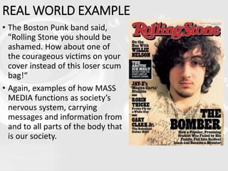 REAL WORLD EXAMPLE
• The Boston Punk band said,
"Rolling Stone you should be
ashamed. How about one of
the courageous victims on your
cover instead of this loser scum
bag!“
• Again, examples of how MASS
MEDIA functions as society’s
nervous system, carrying
messages and information from
and to all parts of the body that
is our society.
 