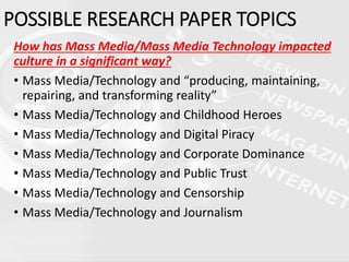 How has Mass Media/Mass Media Technology impacted
culture in a significant way?
• Mass Media/Technology and “producing, maintaining,
repairing, and transforming reality”
• Mass Media/Technology and Childhood Heroes
• Mass Media/Technology and Digital Piracy
• Mass Media/Technology and Corporate Dominance
• Mass Media/Technology and Public Trust
• Mass Media/Technology and Censorship
• Mass Media/Technology and Journalism
POSSIBLE RESEARCH PAPER TOPICS
 
