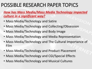 How has Mass Media/Mass Media Technology impacted
culture in a significant way?
• Mass Media/Technology and Satire
• Mass Media/Technology and Collecting/Obsession
• Mass Media/Technology and Body Image
• Mass Media/Technology and Media Representation
• Mass Media/Technology and The Cultural Importance of
Film
• Mass Media/Technology and Product Placement
• Mass Media/Technology and CGI/Special Effects
• Mass Media/Technology and Musical Cultures
POSSIBLE RESEARCH PAPER TOPICS
 
