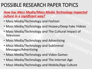 How has Mass Media/Mass Media Technology impacted
culture in a significant way?
• Mass Media/Technology and Fashion
• Mass Media/Technology and Hoaxes/Deep Fake Videos
• Mass Media/Technology and The Cultural Impact of
Television
• Mass Media/Technology and Advertising
• Mass Media/Technology and Subliminal
Messages/Advertising
• Mass Media/Technology and Video Games
• Mass Media/Technology and The Internet Age
• Mass Media/Technology and Mobile/App Culture
POSSIBLE RESEARCH PAPER TOPICS
 