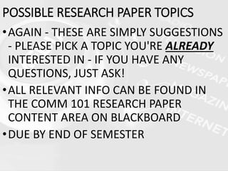 •AGAIN - THESE ARE SIMPLY SUGGESTIONS
- PLEASE PICK A TOPIC YOU'RE ALREADY
INTERESTED IN - IF YOU HAVE ANY
QUESTIONS, JUST ASK!
•ALL RELEVANT INFO CAN BE FOUND IN
THE COMM 101 RESEARCH PAPER
CONTENT AREA ON BLACKBOARD
•DUE BY END OF SEMESTER
POSSIBLE RESEARCH PAPER TOPICS
 