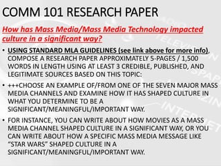 How has Mass Media/Mass Media Technology impacted
culture in a significant way?
• USING STANDARD MLA GUIDELINES (see link above for more info),
COMPOSE A RESEARCH PAPER APPROXIMATELY 5-PAGES / 1,500
WORDS IN LENGTH USING AT LEAST 3 CREDIBLE, PUBLISHED, AND
LEGITIMATE SOURCES BASED ON THIS TOPIC:
• +++CHOOSE AN EXAMPLE OF/FROM ONE OF THE SEVEN MAJOR MASS
MEDIA CHANNELS AND EXAMINE HOW IT HAS SHAPED CULTURE IN
WHAT YOU DETERMINE TO BE A
SIGNIFICANT/MEANINGFUL/IMPORTANT WAY.
• FOR INSTANCE, YOU CAN WRITE ABOUT HOW MOVIES AS A MASS
MEDIA CHANNEL SHAPED CULTURE IN A SIGNIFICANT WAY, OR YOU
CAN WRITE ABOUT HOW A SPECIFIC MASS MEDIA MESSAGE LIKE
“STAR WARS” SHAPED CULTURE IN A
SIGNIFICANT/MEANINGFUL/IMPORTANT WAY.
COMM 101 RESEARCH PAPER
 