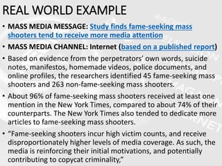 REAL WORLD EXAMPLE
• MASS MEDIA MESSAGE: Study finds fame-seeking mass
shooters tend to receive more media attention
• MASS MEDIA CHANNEL: Internet (based on a published report)
• Based on evidence from the perpetrators’ own words, suicide
notes, manifestos, homemade videos, police documents, and
online profiles, the researchers identified 45 fame-seeking mass
shooters and 263 non-fame-seeking mass shooters.
• About 96% of fame-seeking mass shooters received at least one
mention in the New York Times, compared to about 74% of their
counterparts. The New York Times also tended to dedicate more
articles to fame-seeking mass shooters.
• “Fame-seeking shooters incur high victim counts, and receive
disproportionately higher levels of media coverage. As such, the
media is reinforcing their initial motivations, and potentially
contributing to copycat criminality,”
 