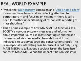 REAL WORLD EXAMPLE
• “While the ‘No Notoriety‘ campaign and ‘Don’t Name Them‘
movement have been vital for reducing attention to
perpetrators — and focusing on victims — there is still a
need for further understanding of responsible reporting of
mass shootings.”
• This a prime example of how MASS MEDIA functions as a
SOCIETY’s nervous system – messages and information
about important issues like mass shootings is shared and
disseminated via mass media channels to and from
individuals to society at large and conversations result. This
is an especially interesting case because it is not only using
MASS MEDIA to talk about a societal issue, the issue itself
concerns MASS MEDIA and the impact it has on said issue.
 