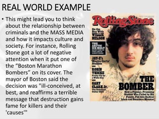 REAL WORLD EXAMPLE
• This might lead you to think
about the relationship between
criminals and the MASS MEDIA
and how it impacts culture and
society. For instance, Rolling
Stone got a lot of negative
attention when it put one of
the “Boston Marathon
Bombers” on its cover. The
mayor of Boston said the
decision was "ill-conceived, at
best, and reaffirms a terrible
message that destruction gains
fame for killers and their
'causes'"
 