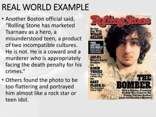 REAL WORLD EXAMPLE
• Another Boston official said,
“Rolling Stone has marketed
Tsarnaev as a hero, a
misunderstood teen, a product
of two incompatible cultures.
He is not. He is a coward and a
murderer who is appropriately
facing the death penalty for his
crimes.“
• Others found the photo to be
too flattering and portrayed
him almost like a rock star or
teen idol.
 