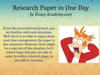 Research Paper in One Day
by Essay-Academy.com
If you like procrastinating much, you
are familiar with such situations.
Well, there is no time to argue about
your time management: the paper is
due tomorrow. However, there might
be a way out of this situation. Let’s
review steps that you can take in
order to write a research paper in
one day or even less.
 