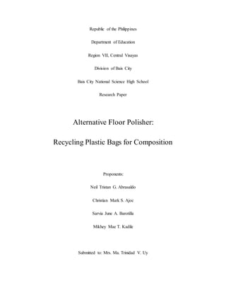 Republic of the Philippines
Department of Education
Region VII, Central Visayas
Division of Bais City
Bais City National Science High School
Research Paper
Alternative Floor Polisher:
Recycling Plastic Bags for Composition
Proponents:
Neil Tristan G. Abrasaldo
Christian Mark S. Ajoc
Sarvia June A. Barotilla
Mikhey Mae T. Kadile
Submitted to: Mrs. Ma. Trinidad V. Uy
 
