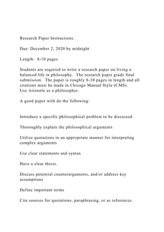 Research Paper Instructions.
Due: December 2, 2020 by midnight
Length: 8-10 pages
Students are required to write a research paper on living a
balanced life in philosophy. The research paper grade final
submission. The paper is roughly 8-10 pages in length and all
citations must be made in Chicago Manual Style (CMS).
Use Aristotle as a philosopher.
A good paper with do the following:
Introduce a specific philosophical problem to be discussed
Thoroughly explain the philosophical arguments
Utilize quotations in an appropriate manner for interpreting
complex arguments
Use clear statements and syntax
Have a clear thesis.
Discuss potential counterarguments, and/or address key
assumptions
Define important terms
Cite sources for quotations, paraphrasing, or as references.
 