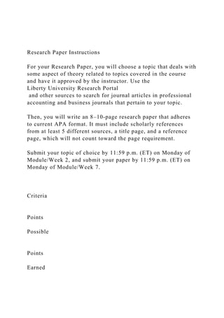 Research Paper Instructions
For your Research Paper, you will choose a topic that deals with
some aspect of theory related to topics covered in the course
and have it approved by the instructor. Use the
Liberty University Research Portal
and other sources to search for journal articles in professional
accounting and business journals that pertain to your topic.
Then, you will write an 8–10-page research paper that adheres
to current APA format. It must include scholarly references
from at least 5 different sources, a title page, and a reference
page, which will not count toward the page requirement.
Submit your topic of choice by 11:59 p.m. (ET) on Monday of
Module/Week 2, and submit your paper by 11:59 p.m. (ET) on
Monday of Module/Week 7.
Criteria
Points
Possible
Points
Earned
 