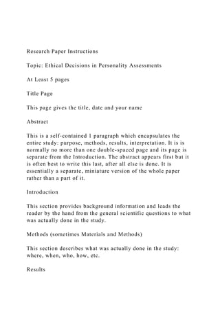 Research Paper Instructions
Topic: Ethical Decisions in Personality Assessments
At Least 5 pages
Title Page
This page gives the title, date and your name
Abstract
This is a self-contained 1 paragraph which encapsulates the
entire study: purpose, methods, results, interpretation. It is is
normally no more than one double-spaced page and its page is
separate from the Introduction. The abstract appears first but it
is often best to write this last, after all else is done. It is
essentially a separate, miniature version of the whole paper
rather than a part of it.
Introduction
This section provides background information and leads the
reader by the hand from the general scientific questions to what
was actually done in the study.
Methods (sometimes Materials and Methods)
This section describes what was actually done in the study:
where, when, who, how, etc.
Results
 