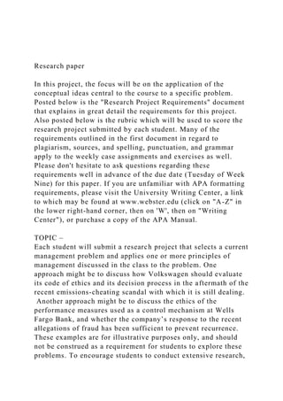 Research paper
In this project, the focus will be on the application of the
conceptual ideas central to the course to a specific problem.
Posted below is the "Research Project Requirements" document
that explains in great detail the requirements for this project.
Also posted below is the rubric which will be used to score the
research project submitted by each student. Many of the
requirements outlined in the first document in regard to
plagiarism, sources, and spelling, punctuation, and grammar
apply to the weekly case assignments and exercises as well.
Please don't hesitate to ask questions regarding these
requirements well in advance of the due date (Tuesday of Week
Nine) for this paper. If you are unfamiliar with APA formatting
requirements, please visit the University Writing Center, a link
to which may be found at www.webster.edu (click on "A-Z" in
the lower right-hand corner, then on 'W', then on "Writing
Center"), or purchase a copy of the APA Manual.
TOPIC –
Each student will submit a research project that selects a current
management problem and applies one or more principles of
management discussed in the class to the problem. One
approach might be to discuss how Volkswagen should evaluate
its code of ethics and its decision process in the aftermath of the
recent emissions-cheating scandal with which it is still dealing.
Another approach might be to discuss the ethics of the
performance measures used as a control mechanism at Wells
Fargo Bank, and whether the company’s response to the recent
allegations of fraud has been sufficient to prevent recurrence.
These examples are for illustrative purposes only, and should
not be construed as a requirement for students to explore these
problems. To encourage students to conduct extensive research,
 
