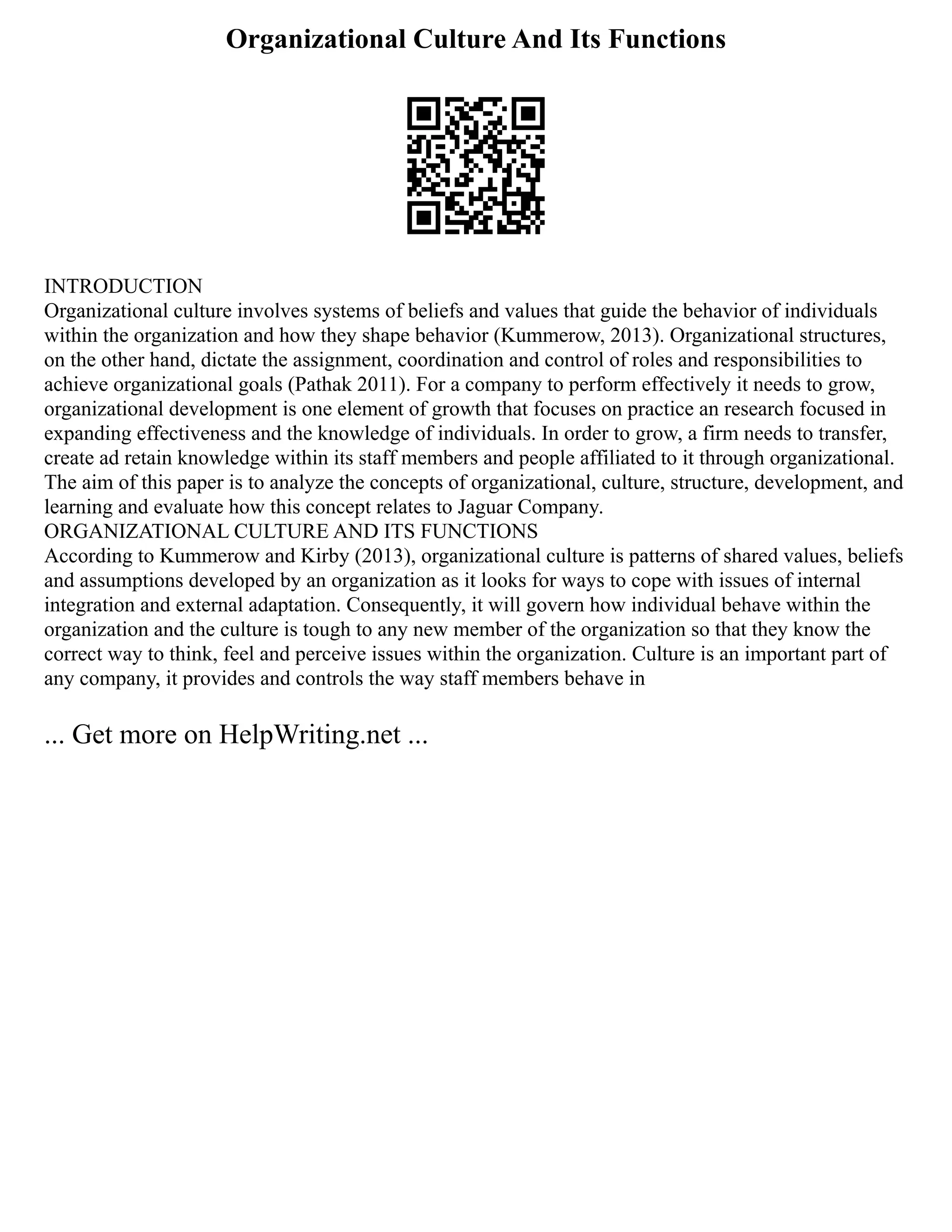 Organizational Culture And Its Functions
INTRODUCTION
Organizational culture involves systems of beliefs and values that guide the behavior of individuals
within the organization and how they shape behavior (Kummerow, 2013). Organizational structures,
on the other hand, dictate the assignment, coordination and control of roles and responsibilities to
achieve organizational goals (Pathak 2011). For a company to perform effectively it needs to grow,
organizational development is one element of growth that focuses on practice an research focused in
expanding effectiveness and the knowledge of individuals. In order to grow, a firm needs to transfer,
create ad retain knowledge within its staff members and people affiliated to it through organizational.
The aim of this paper is to analyze the concepts of organizational, culture, structure, development, and
learning and evaluate how this concept relates to Jaguar Company.
ORGANIZATIONAL CULTURE AND ITS FUNCTIONS
According to Kummerow and Kirby (2013), organizational culture is patterns of shared values, beliefs
and assumptions developed by an organization as it looks for ways to cope with issues of internal
integration and external adaptation. Consequently, it will govern how individual behave within the
organization and the culture is tough to any new member of the organization so that they know the
correct way to think, feel and perceive issues within the organization. Culture is an important part of
any company, it provides and controls the way staff members behave in
... Get more on HelpWriting.net ...
 