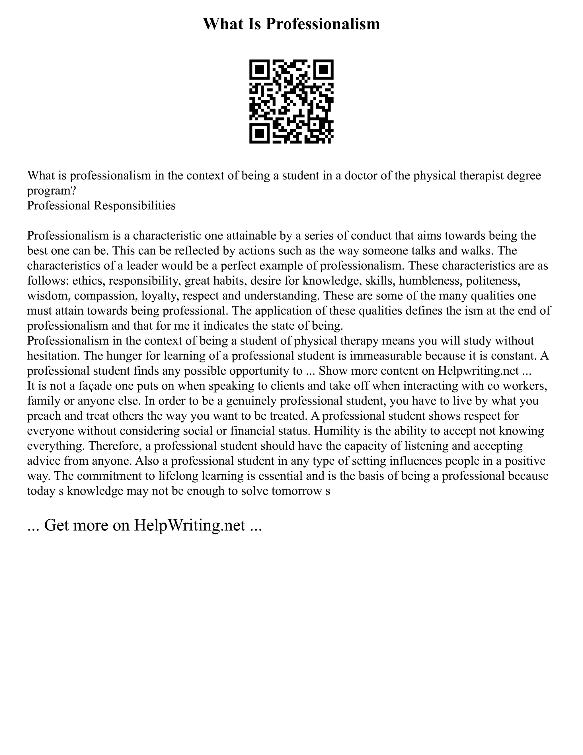 What Is Professionalism
What is professionalism in the context of being a student in a doctor of the physical therapist degree
program?
Professional Responsibilities
Professionalism is a characteristic one attainable by a series of conduct that aims towards being the
best one can be. This can be reflected by actions such as the way someone talks and walks. The
characteristics of a leader would be a perfect example of professionalism. These characteristics are as
follows: ethics, responsibility, great habits, desire for knowledge, skills, humbleness, politeness,
wisdom, compassion, loyalty, respect and understanding. These are some of the many qualities one
must attain towards being professional. The application of these qualities defines the ism at the end of
professionalism and that for me it indicates the state of being.
Professionalism in the context of being a student of physical therapy means you will study without
hesitation. The hunger for learning of a professional student is immeasurable because it is constant. A
professional student finds any possible opportunity to ... Show more content on Helpwriting.net ...
It is not a façade one puts on when speaking to clients and take off when interacting with co workers,
family or anyone else. In order to be a genuinely professional student, you have to live by what you
preach and treat others the way you want to be treated. A professional student shows respect for
everyone without considering social or financial status. Humility is the ability to accept not knowing
everything. Therefore, a professional student should have the capacity of listening and accepting
advice from anyone. Also a professional student in any type of setting influences people in a positive
way. The commitment to lifelong learning is essential and is the basis of being a professional because
today s knowledge may not be enough to solve tomorrow s
... Get more on HelpWriting.net ...
 