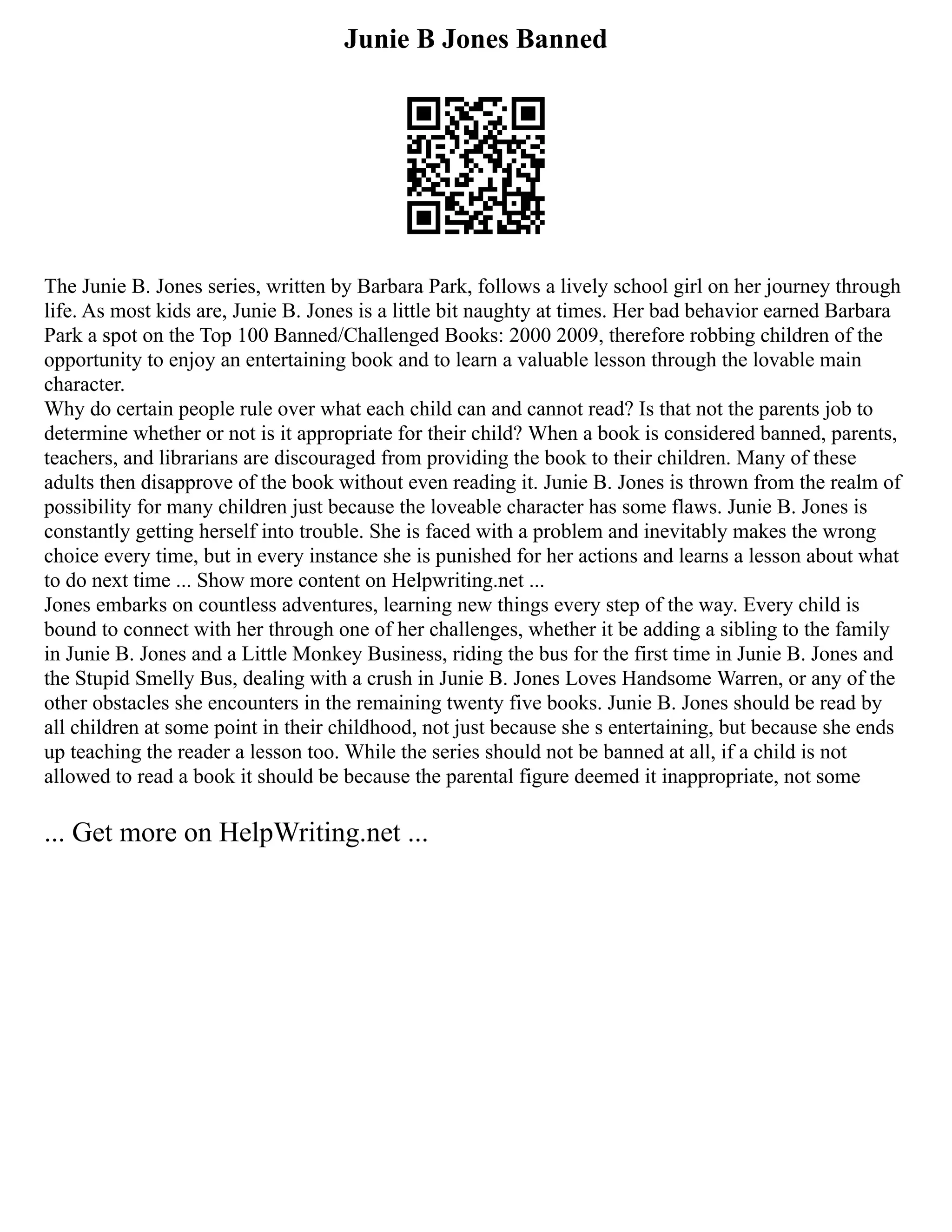 Junie B Jones Banned
The Junie B. Jones series, written by Barbara Park, follows a lively school girl on her journey through
life. As most kids are, Junie B. Jones is a little bit naughty at times. Her bad behavior earned Barbara
Park a spot on the Top 100 Banned/Challenged Books: 2000 2009, therefore robbing children of the
opportunity to enjoy an entertaining book and to learn a valuable lesson through the lovable main
character.
Why do certain people rule over what each child can and cannot read? Is that not the parents job to
determine whether or not is it appropriate for their child? When a book is considered banned, parents,
teachers, and librarians are discouraged from providing the book to their children. Many of these
adults then disapprove of the book without even reading it. Junie B. Jones is thrown from the realm of
possibility for many children just because the loveable character has some flaws. Junie B. Jones is
constantly getting herself into trouble. She is faced with a problem and inevitably makes the wrong
choice every time, but in every instance she is punished for her actions and learns a lesson about what
to do next time ... Show more content on Helpwriting.net ...
Jones embarks on countless adventures, learning new things every step of the way. Every child is
bound to connect with her through one of her challenges, whether it be adding a sibling to the family
in Junie B. Jones and a Little Monkey Business, riding the bus for the first time in Junie B. Jones and
the Stupid Smelly Bus, dealing with a crush in Junie B. Jones Loves Handsome Warren, or any of the
other obstacles she encounters in the remaining twenty five books. Junie B. Jones should be read by
all children at some point in their childhood, not just because she s entertaining, but because she ends
up teaching the reader a lesson too. While the series should not be banned at all, if a child is not
allowed to read a book it should be because the parental figure deemed it inappropriate, not some
... Get more on HelpWriting.net ...
 