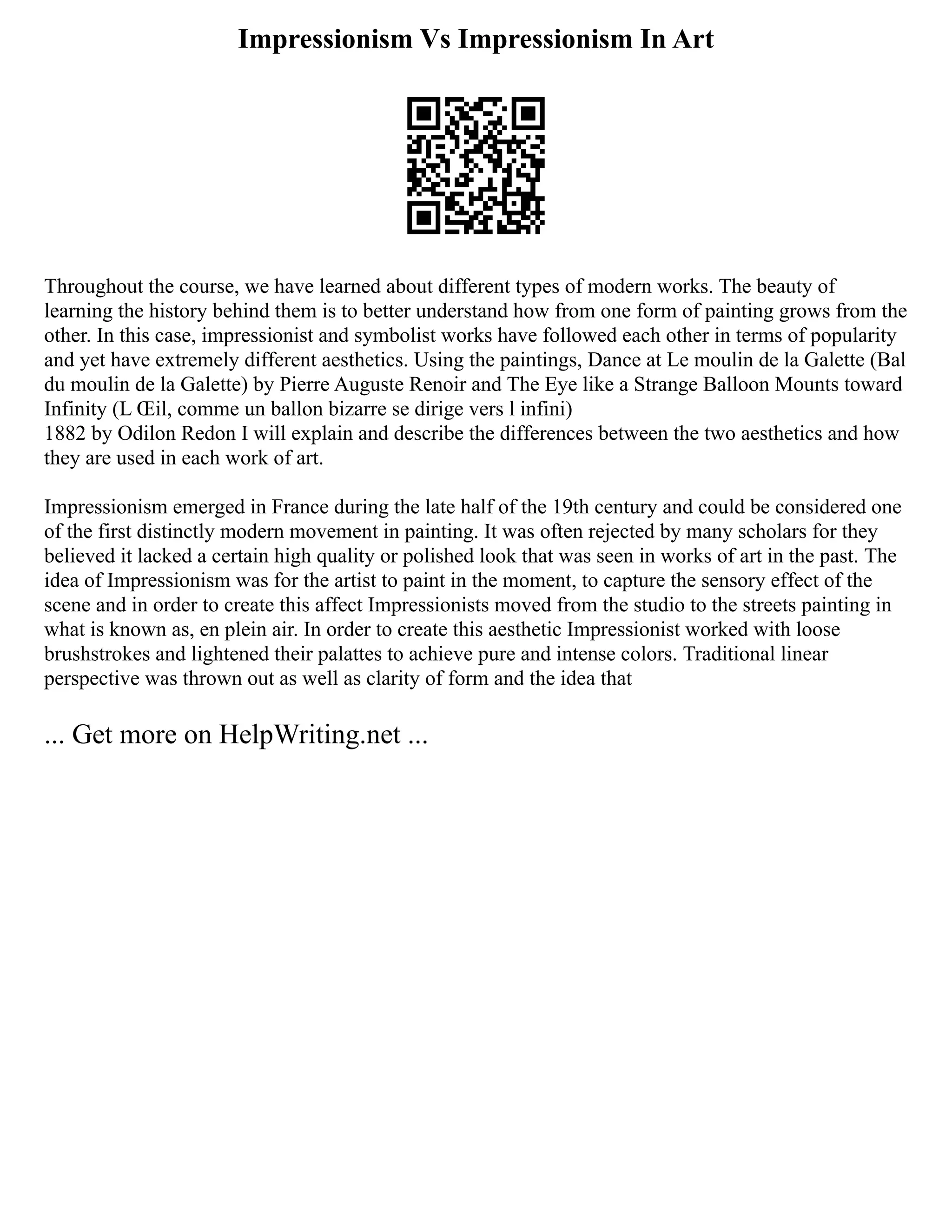 Impressionism Vs Impressionism In Art
Throughout the course, we have learned about different types of modern works. The beauty of
learning the history behind them is to better understand how from one form of painting grows from the
other. In this case, impressionist and symbolist works have followed each other in terms of popularity
and yet have extremely different aesthetics. Using the paintings, Dance at Le moulin de la Galette (Bal
du moulin de la Galette) by Pierre Auguste Renoir and The Eye like a Strange Balloon Mounts toward
Infinity (L Œil, comme un ballon bizarre se dirige vers l infini)
1882 by Odilon Redon I will explain and describe the differences between the two aesthetics and how
they are used in each work of art.
Impressionism emerged in France during the late half of the 19th century and could be considered one
of the first distinctly modern movement in painting. It was often rejected by many scholars for they
believed it lacked a certain high quality or polished look that was seen in works of art in the past. The
idea of Impressionism was for the artist to paint in the moment, to capture the sensory effect of the
scene and in order to create this affect Impressionists moved from the studio to the streets painting in
what is known as, en plein air. In order to create this aesthetic Impressionist worked with loose
brushstrokes and lightened their palattes to achieve pure and intense colors. Traditional linear
perspective was thrown out as well as clarity of form and the idea that
... Get more on HelpWriting.net ...
 